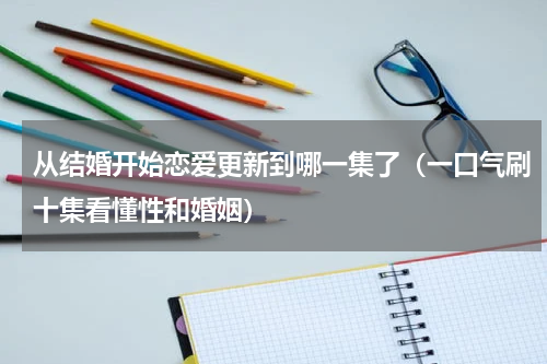 从结婚开始恋爱更新到哪一集了（一口气刷十集看懂性和婚姻）