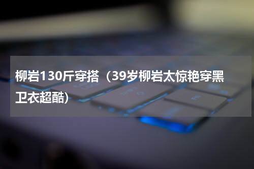 柳岩130斤穿搭（39岁柳岩太惊艳穿黑卫衣超酷）