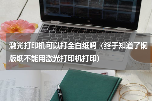 激光打印机可以打全白纸吗（终于知道了铜版纸不能用激光打印机打印）