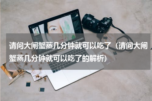 请问大闸蟹蒸几分钟就可以吃了（请问大闸蟹蒸几分钟就可以吃了的解析）