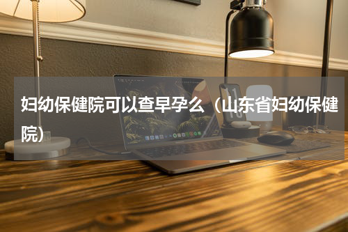 妇幼保健院可以查早孕么（山东省妇幼保健院）