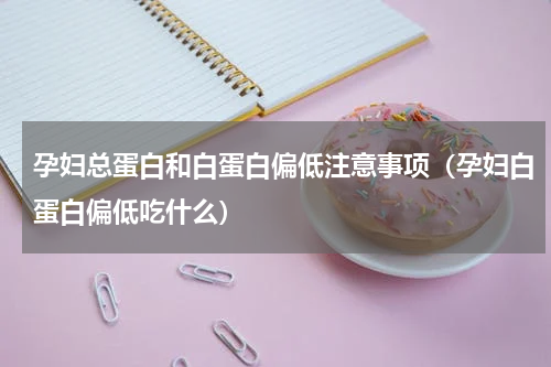 孕妇总蛋白和白蛋白偏低注意事项（孕妇白蛋白偏低吃什么）