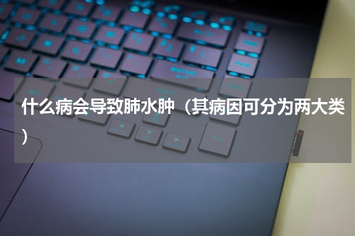什么病会导致肺水肿（其病因可分为两大类）