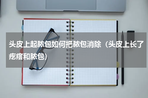 头皮上起脓包如何把脓包消除（头皮上长了疙瘩和脓包）
