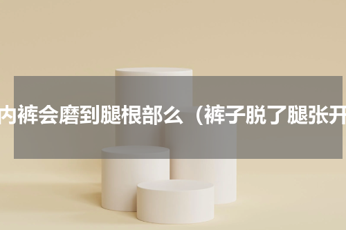 穿内裤会磨到腿根部么（裤子脱了腿张开）