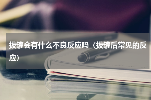 拔罐会有什么不良反应吗（拔罐后常见的反应）
