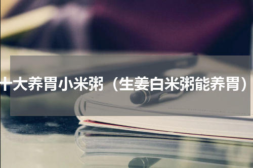 十大养胃小米粥（生姜白米粥能养胃）
