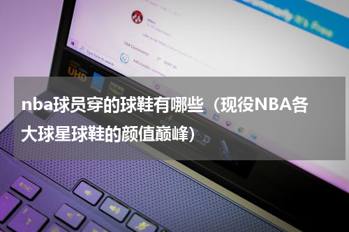 nba球员穿的球鞋有哪些（现役NBA各大球星球鞋的颜值巅峰）