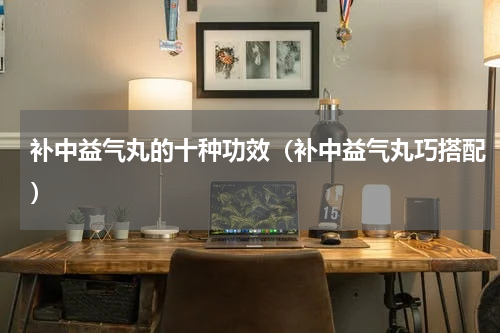 补中益气丸的十种功效（补中益气丸巧搭配）