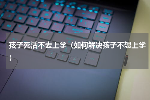 孩子死活不去上学（如何解决孩子不想上学）