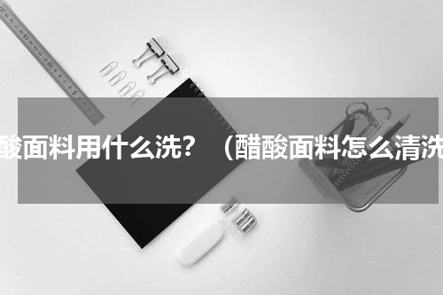 醋酸面料用什么洗？（醋酸面料怎么清洗）