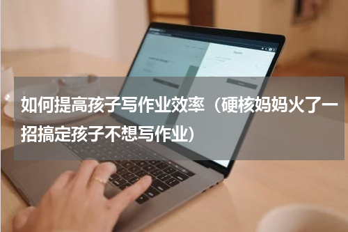 如何提高孩子写作业效率（硬核妈妈火了一招搞定孩子不想写作业）