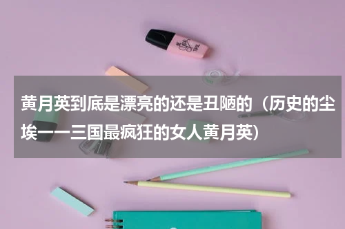 黄月英到底是漂亮的还是丑陋的（历史的尘埃一一三国最疯狂的女人黄月英）