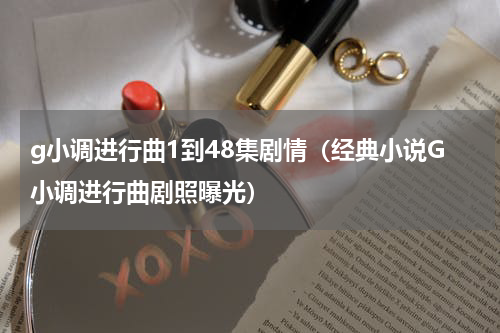 g小调进行曲1到48集剧情（经典小说G小调进行曲剧照曝光）