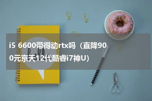 i5 6600带得动rtx吗（直降900元京天12代酷睿i7神U）