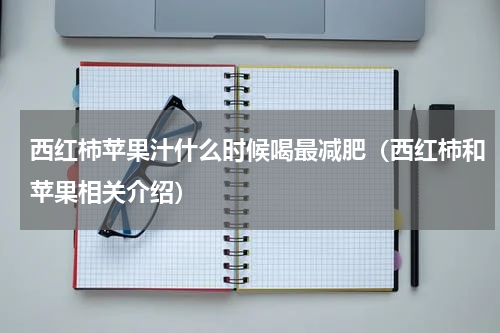 西红柿苹果汁什么时候喝最减肥（西红柿和苹果相关介绍）