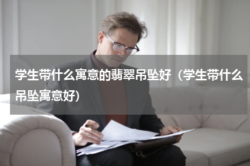 学生带什么寓意的翡翠吊坠好（学生带什么吊坠寓意好）
