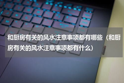 和厨房有关的风水注意事项都有哪些（和厨房有关的风水注意事项都有什么）