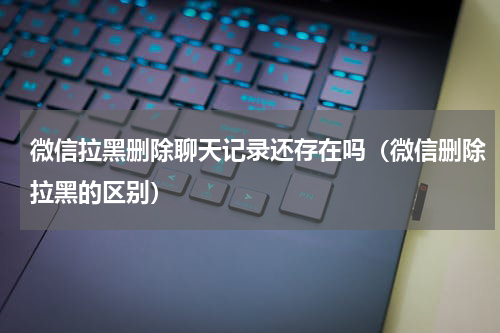 微信拉黑删除聊天记录还存在吗（微信删除拉黑的区别）