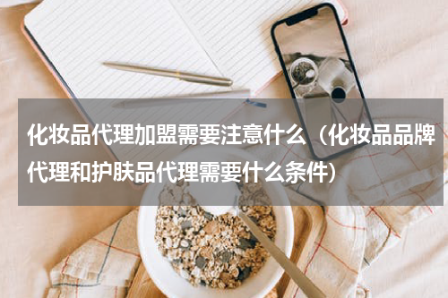 化妆品代理加盟需要注意什么（化妆品品牌代理和护肤品代理需要什么条件）