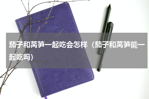 茄子和莴笋一起吃会怎样（茄子和莴笋能一起吃吗）