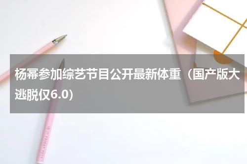 杨幂参加综艺节目公开最新体重（国产版大逃脱仅6.0）