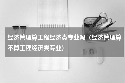 经济管理算工程经济类专业吗（经济管理算不算工程经济类专业）