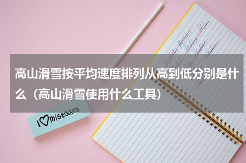高山滑雪按平均速度排列从高到低分别是什么（高山滑雪使用什么工具）