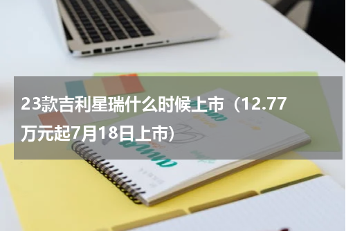 23款吉利星瑞什么时候上市（12.77万元起7月18日上市）