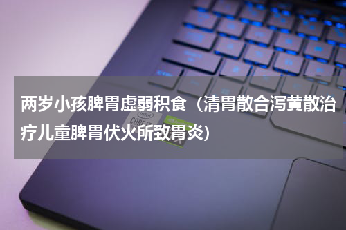 两岁小孩脾胃虚弱积食（清胃散合泻黄散治疗儿童脾胃伏火所致胃炎）
