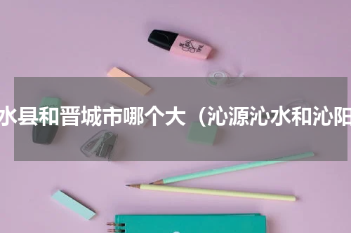 沁水县和晋城市哪个大（沁源沁水和沁阳）