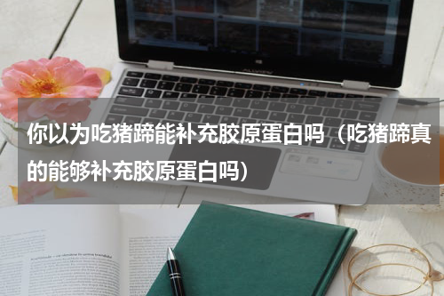 你以为吃猪蹄能补充胶原蛋白吗（吃猪蹄真的能够补充胶原蛋白吗）