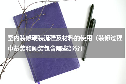 室内装修硬装流程及材料的使用（装修过程中基装和硬装包含哪些部分）