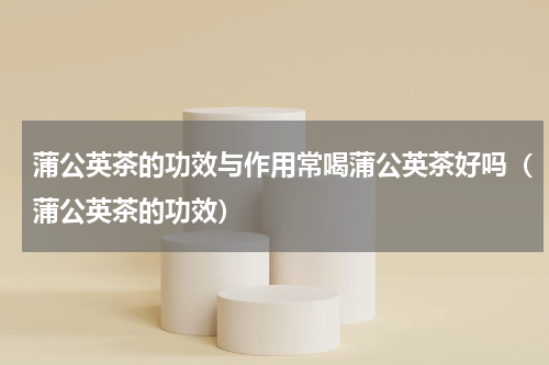 蒲公英茶的功效与作用常喝蒲公英茶好吗（蒲公英茶的功效）