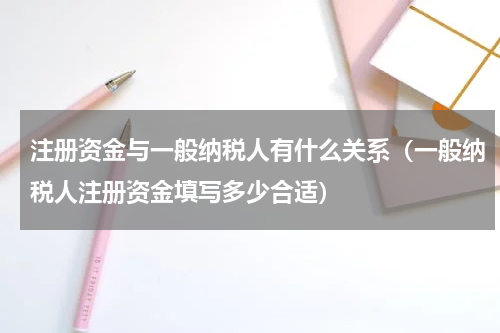 注册资金与一般纳税人有什么关系（一般纳税人注册资金填写多少合适）