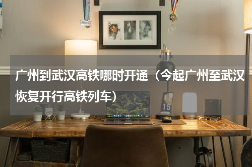 广州到武汉高铁哪时开通（今起广州至武汉恢复开行高铁列车）