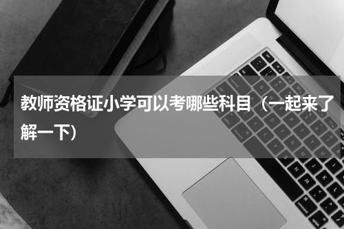 教师资格证小学可以考哪些科目（一起来了解一下）