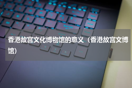 香港故宫文化博物馆的意义（香港故宫文博馆）