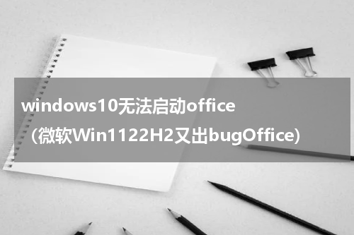 windows10无法启动office（微软Win1122H2又出bugOffice）