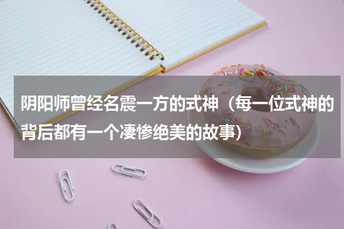 阴阳师曾经名震一方的式神（每一位式神的背后都有一个凄惨绝美的故事）