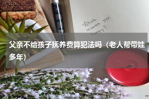 父亲不给孩子抚养费算犯法吗（老人帮带娃多年）