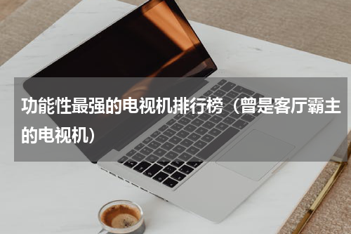 功能性最强的电视机排行榜（曾是客厅霸主的电视机）