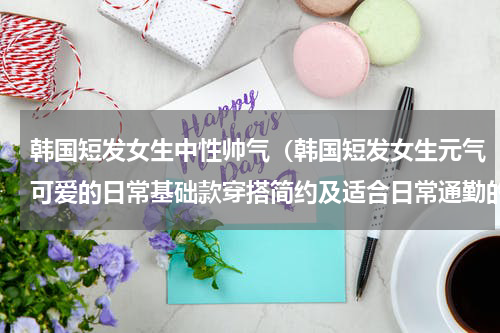 韩国短发女生中性帅气（韩国短发女生元气可爱的日常基础款穿搭简约及适合日常通勤的风格）