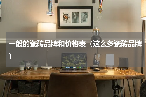 一般的瓷砖品牌和价格表（这么多瓷砖品牌）