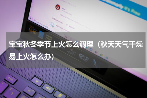 宝宝秋冬季节上火怎么调理（秋天天气干燥易上火怎么办）
