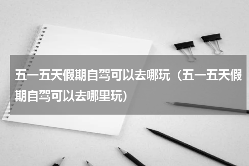 五一五天假期自驾可以去哪玩（五一五天假期自驾可以去哪里玩）