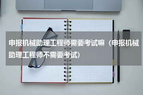 申报机械助理工程师需要考试嘛（申报机械助理工程师不需要考试）
