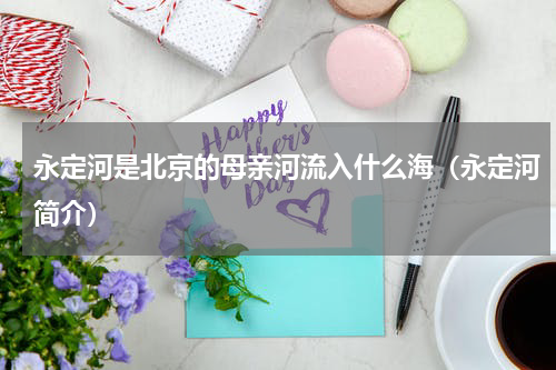 永定河是北京的母亲河流入什么海（永定河简介）