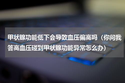 甲状腺功能低下会导致血压偏高吗（你问我答高血压碰到甲状腺功能异常怎么办）