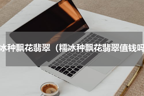 糯冰种飘花翡翠（糯冰种飘花翡翠值钱吗）